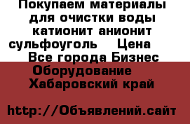   Покупаем материалы для очистки воды катионит анионит сульфоуголь  › Цена ­ 100 - Все города Бизнес » Оборудование   . Хабаровский край